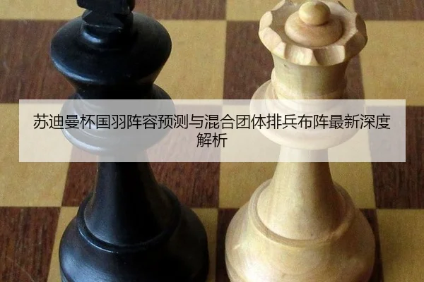 苏迪曼杯国羽阵容预测与混合团体排兵布阵最新深度解析